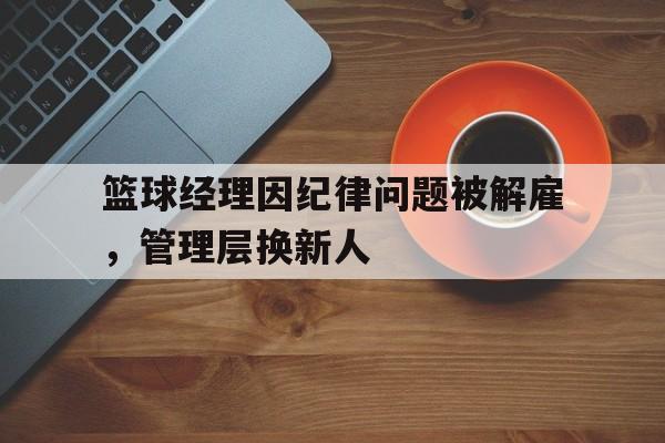 关于篮球经理因纪律问题被解雇，管理层换新人的信息