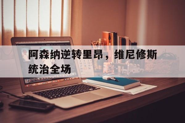 开云体育平台APP-包含阿森纳逆转里昂，维尼修斯统治全场的词条